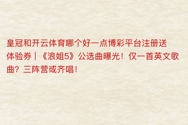 皇冠和开云体育哪个好一点博彩平台注册送体验券 | 《浪姐5》公选曲曝光！仅一首英文歌曲？三阵营或齐唱！