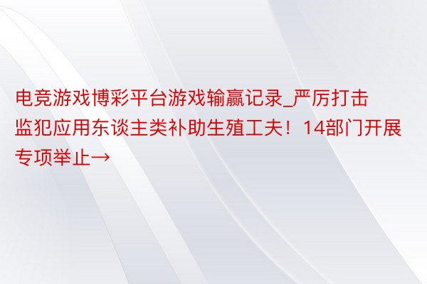 电竞游戏博彩平台游戏输赢记录_严厉打击监犯应用东谈主类补助生殖工夫！14部门开展专项举止→