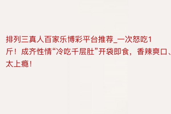 排列三真人百家乐博彩平台推荐_一次怒吃1斤！成齐性情“冷吃千层肚”开袋即食，香辣爽口、太上瘾！