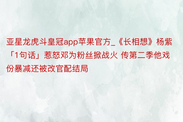 亚星龙虎斗皇冠app苹果官方_《长相想》杨紫「1句话」惹怒邓为粉丝掀战火 传第二季他戏份暴减还被改官配结局