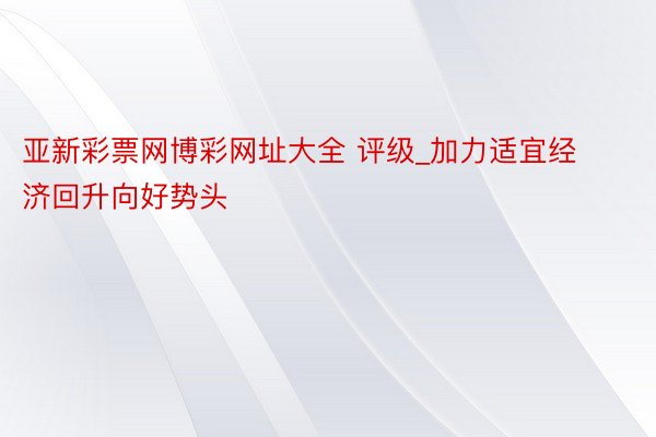 亚新彩票网博彩网址大全 评级_加力适宜经济回升向好势头