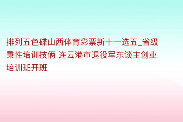 排列五色碟山西体育彩票新十一选五_省级秉性培训技俩 连云港市退役军东谈主创业培训班开班