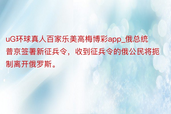 uG环球真人百家乐美高梅博彩app_俄总统普京签署新征兵令,收到征兵令的俄公民将扼制离开俄罗斯。