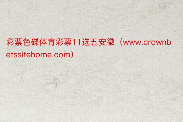 彩票色碟体育彩票11选五安徽（www.crownbetssitehome.com）