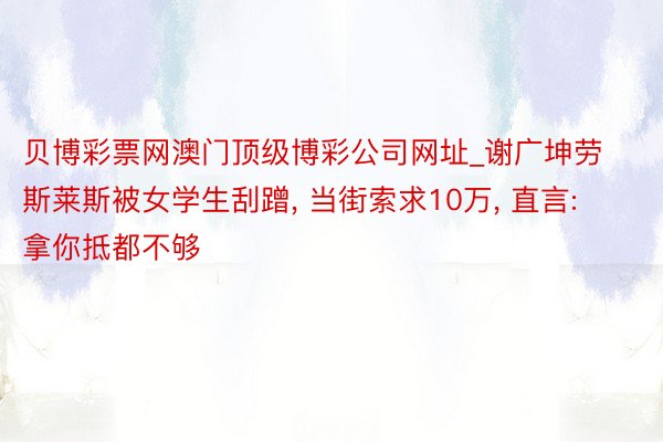 贝博彩票网澳门顶级博彩公司网址_谢广坤劳斯莱斯被女学生刮蹭, 当街索求10万, 直言: 拿你抵都不够