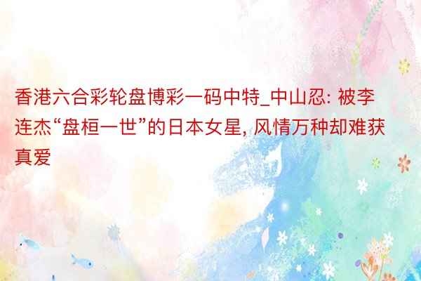 香港六合彩轮盘博彩一码中特_中山忍: 被李连杰“盘桓一世”的日本女星, 风情万种却难获真爱