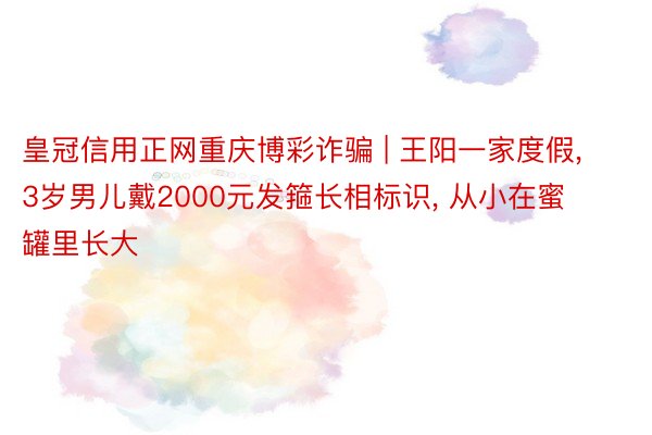 皇冠信用正网重庆博彩诈骗 | 王阳一家度假, 3岁男儿戴2000元发箍长相标识, 从小在蜜罐里长大