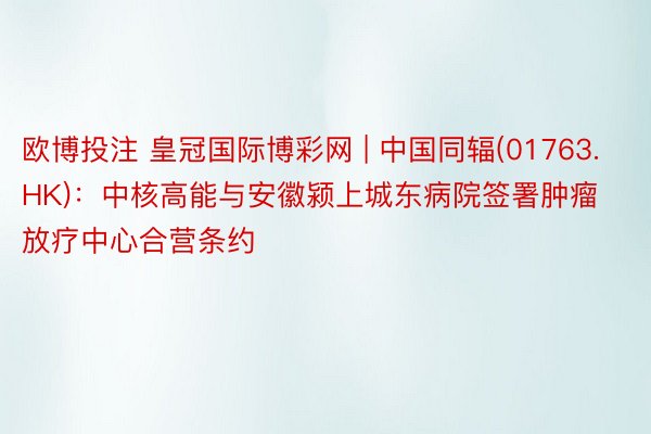 欧博投注 皇冠国际博彩网 | 中国同辐(01763.HK)：中核高能与安徽颍上城东病院签署肿瘤放疗中心合营条约