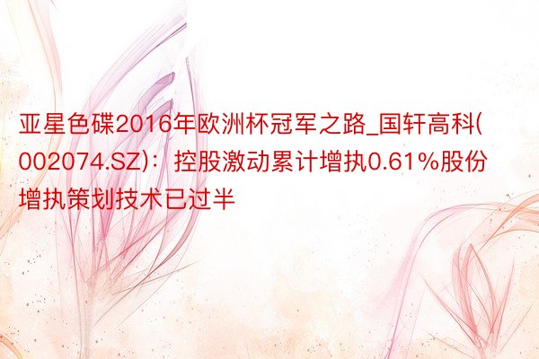 亚星色碟2016年欧洲杯冠军之路_国轩高科(002074.SZ)：控股激动累计增执0.61%股份 增执策划技术已过半