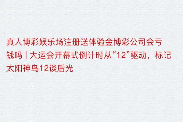 真人博彩娱乐场注册送体验金博彩公司会亏钱吗 | 大运会开幕式倒计时从“12”驱动，标记太阳神鸟12谈后光