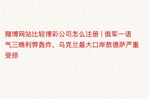 赌博网站比较博彩公司怎么注册 | 俄军一语气三晚利弊轰炸，乌克兰最大口岸敖德萨严重受损