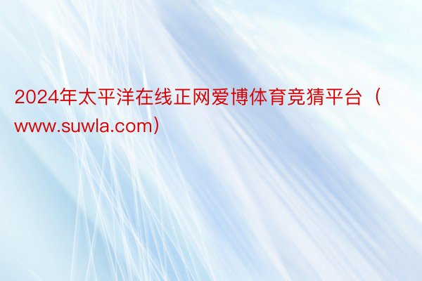 2024年太平洋在线正网爱博体育竞猜平台（www.suwla.com）