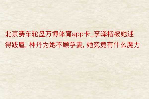 北京赛车轮盘万博体育app卡_李泽楷被她迷得跋扈, 林丹为她不顾孕妻, 她究竟有什么魔力