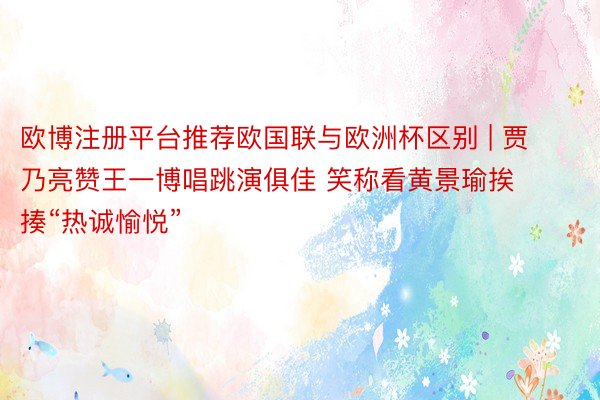 欧博注册平台推荐欧国联与欧洲杯区别 | 贾乃亮赞王一博唱跳演俱佳 笑称看黄景瑜挨揍“热诚愉悦”