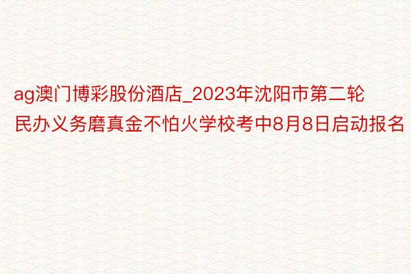 ag澳门博彩股份酒店_2023年沈阳市第二轮民办义务磨真金不怕火学校考中8月8日启动报名