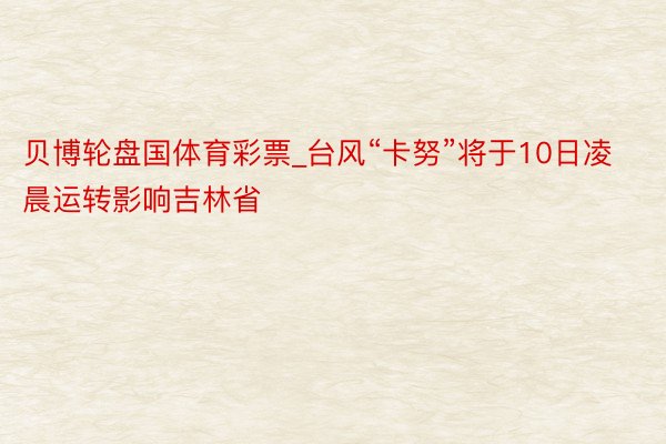 贝博轮盘国体育彩票_台风“卡努”将于10日凌晨运转影响吉林省