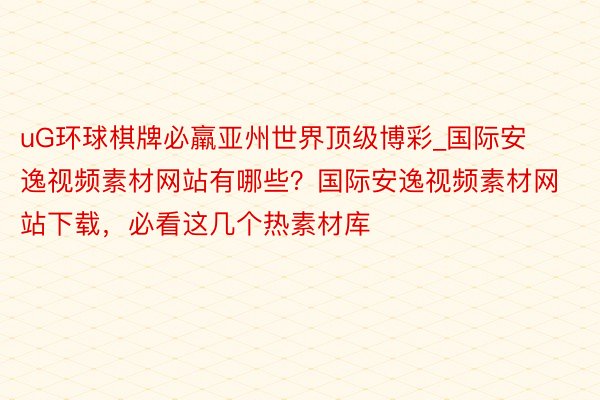 uG环球棋牌必羸亚州世界顶级博彩_国际安逸视频素材网站有哪些？国际安逸视频素材网站下载，必看这几个热素材库