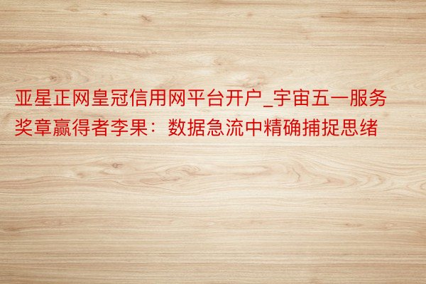 亚星正网皇冠信用网平台开户_宇宙五一服务奖章赢得者李果：数据急流中精确捕捉思绪