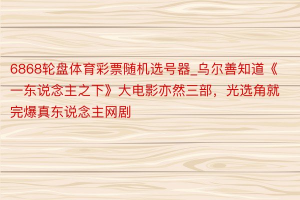 6868轮盘体育彩票随机选号器_乌尔善知道《一东说念主之下》大电影亦然三部，光选角就完爆真东说念主网剧