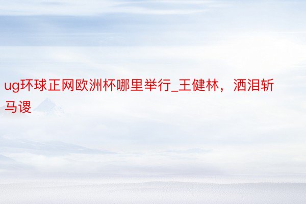 ug环球正网欧洲杯哪里举行_王健林，洒泪斩马谡