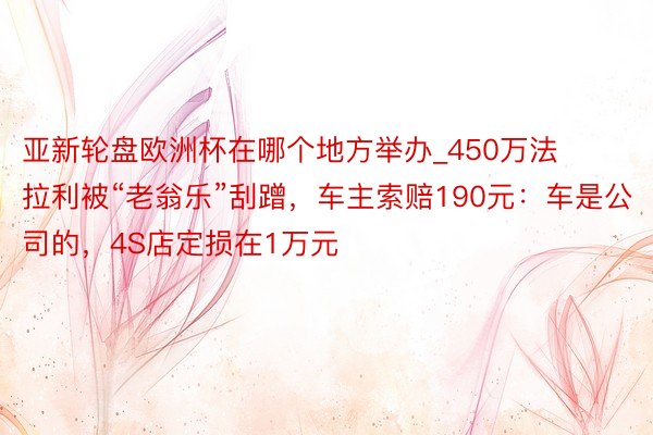亚新轮盘欧洲杯在哪个地方举办_450万法拉利被“老翁乐”刮蹭，车主索赔190元：车是公司的，4S店定损在1万元
