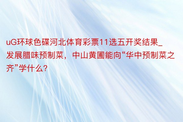 uG环球色碟河北体育彩票11选五开奖结果_发展腊味预制菜，中山黄圃能向“华中预制菜之齐”学什么？