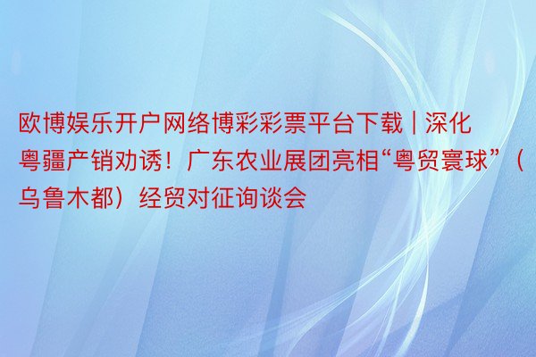 欧博娱乐开户网络博彩彩票平台下载 | 深化粤疆产销劝诱！广东农业展团亮相“粤贸寰球”（乌鲁木都）经贸对征询谈会
