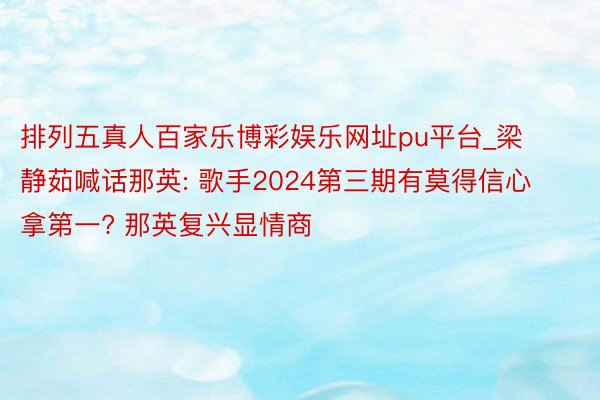 排列五真人百家乐博彩娱乐网址pu平台_梁静茹喊话那英: 歌手2024第三期有莫得信心拿第一? 那英复兴显情商