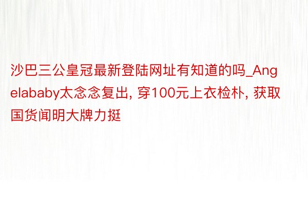 沙巴三公皇冠最新登陆网址有知道的吗_Angelababy太念念复出, 穿100元上衣检朴, 获取国货闻明大牌力挺