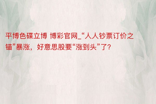 平博色碟立博 博彩官网_“人人钞票订价之锚”暴涨，好意思股要“涨到头”了？