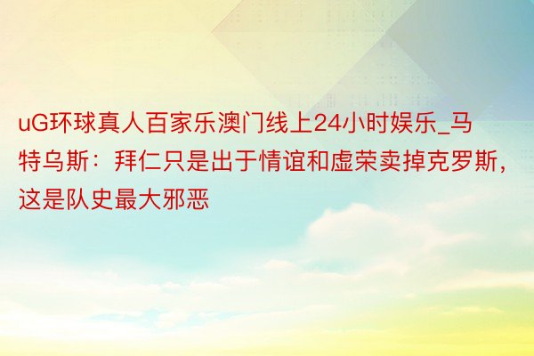 uG环球真人百家乐澳门线上24小时娱乐_马特乌斯：拜仁只是出于情谊和虚荣卖掉克罗斯，这是队史最大邪恶