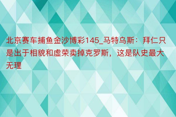北京赛车捕鱼金沙博彩145_马特乌斯：拜仁只是出于相貌和虚荣卖掉克罗斯，这是队史最大无理