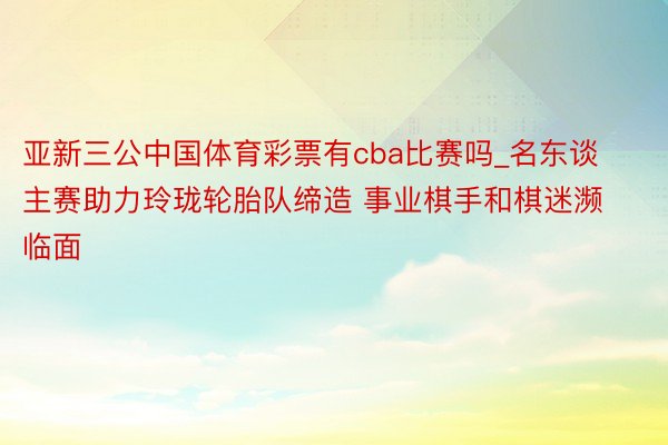 亚新三公中国体育彩票有cba比赛吗_名东谈主赛助力玲珑轮胎队缔造 事业棋手和棋迷濒临面