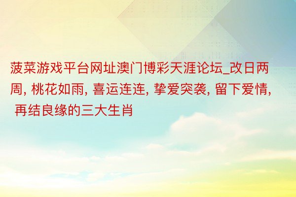 菠菜游戏平台网址澳门博彩天涯论坛_改日两周, 桃花如雨, 喜运连连, 挚爱突袭, 留下爱情, 再结良缘的三大生肖