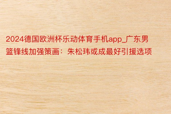 2024德国欧洲杯乐动体育手机app_广东男篮锋线加强策画：朱松玮或成最好引援选项