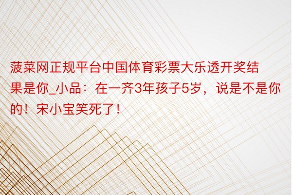 菠菜网正规平台中国体育彩票大乐透开奖结果是你_小品:在一齐3年孩子5岁,说是不是你的!宋小宝笑死了!