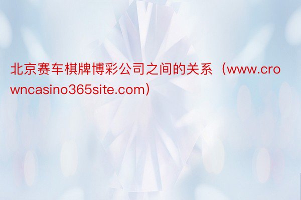 北京赛车棋牌博彩公司之间的关系（www.crowncasino365site.com）