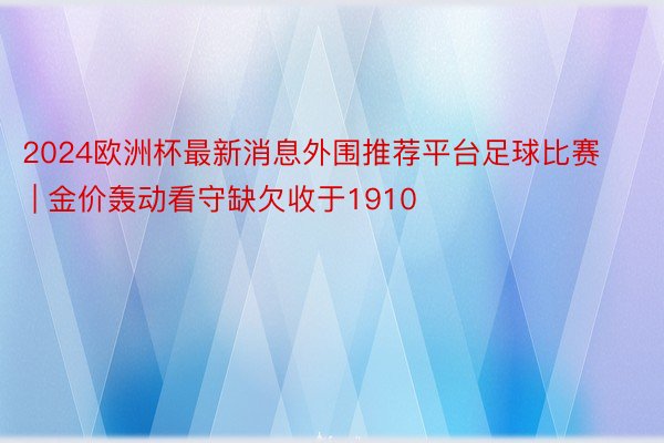 2024欧洲杯最新消息外围推荐平台足球比赛 | 金价轰动看守缺欠收于1910