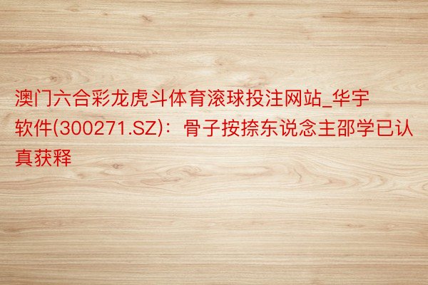 澳门六合彩龙虎斗体育滚球投注网站_华宇软件(300271.SZ)：骨子按捺东说念主邵学已认真获释