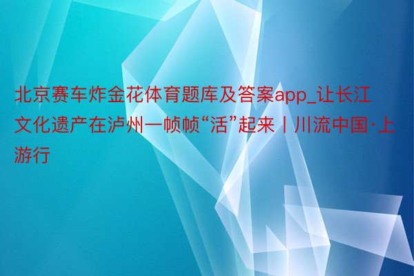 北京赛车炸金花体育题库及答案app_让长江文化遗产在泸州一帧帧“活”起来丨川流中国·上游行