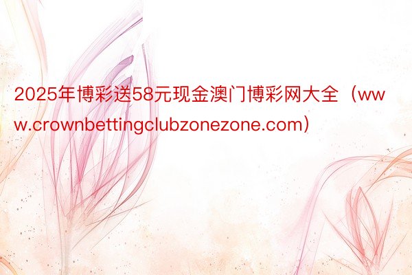 2025年博彩送58元现金澳门博彩网大全（www.crownbettingclubzonezone.com）