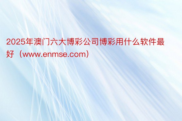 2025年澳门六大博彩公司博彩用什么软件最好（www.enmse.com）