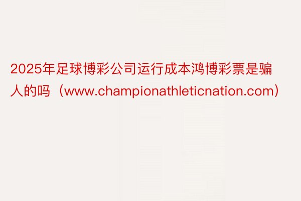 2025年足球博彩公司运行成本鸿博彩票是骗人的吗（www.championathleticnation.com）