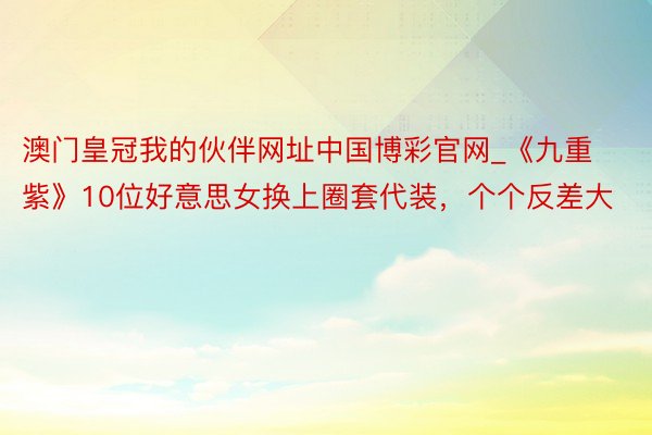 澳门皇冠我的伙伴网址中国博彩官网_《九重紫》10位好意思女换上圈套代装，个个反差大