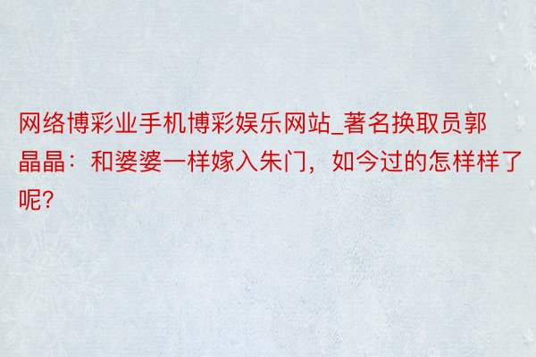 网络博彩业手机博彩娱乐网站_著名换取员郭晶晶：和婆婆一样嫁入朱门，如今过的怎样样了呢？