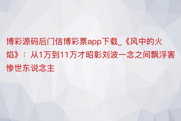 博彩源码后门信博彩票app下载_《风中的火焰》：从1万到11万才昭彰刘波一念之间飘浮害惨世东说念主