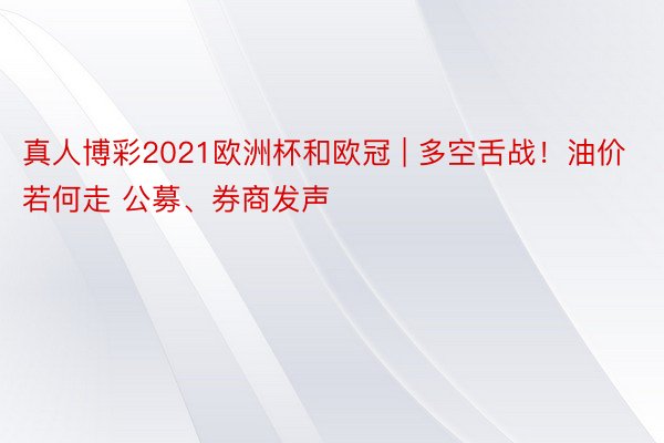 真人博彩2021欧洲杯和欧冠 | 多空舌战！油价若何走 公募、券商发声