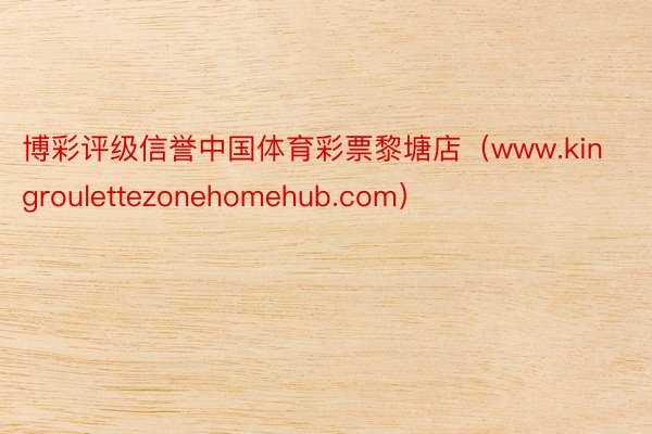 博彩评级信誉中国体育彩票黎塘店（www.kingroulettezonehomehub.com）
