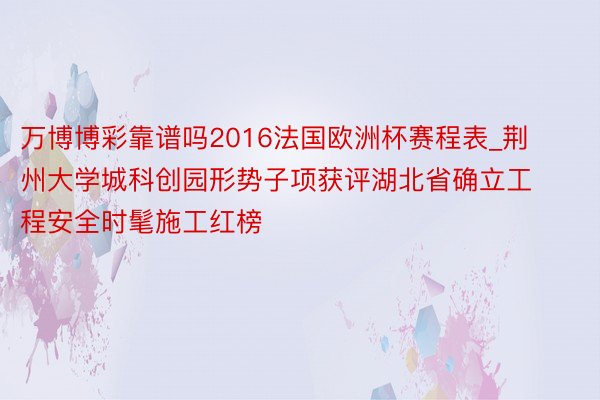万博博彩靠谱吗2016法国欧洲杯赛程表_荆州大学城科创园形势子项获评湖北省确立工程安全时髦施工红榜
