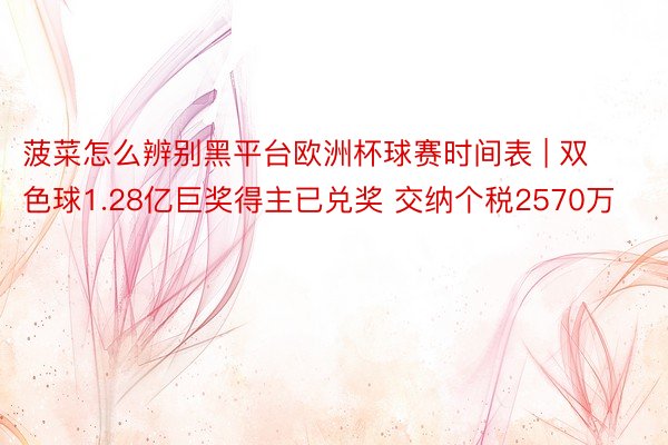菠菜怎么辨别黑平台欧洲杯球赛时间表 | 双色球1.28亿巨奖得主已兑奖 交纳个税2570万
